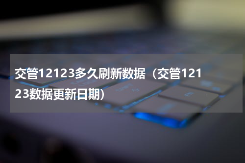 交管12123多久刷新数据（交管12123数据更新日期）
