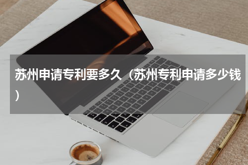 苏州申请专利要多久（苏州专利申请多少钱）