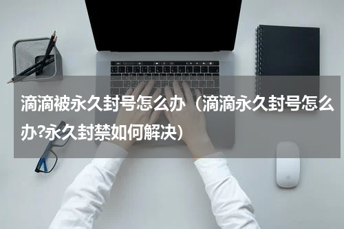滴滴被永久封号怎么办（滴滴永久封号怎么办?永久封禁如何解决）