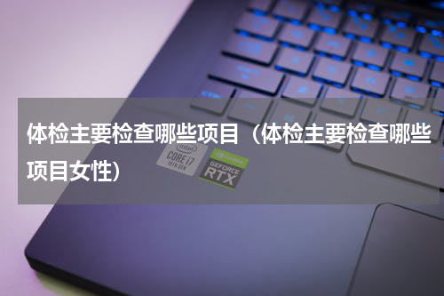 体检主要检查哪些项目（体检主要检查哪些项目女性）