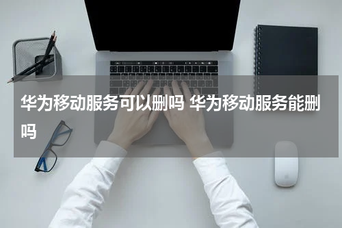 华为移动服务可以删吗 华为移动服务能删吗