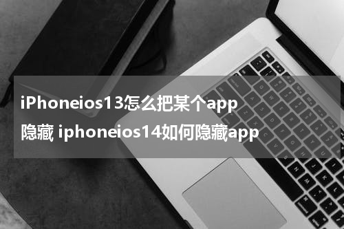 iPhoneios13怎么把某个app隐藏 iphoneios14如何隐藏app