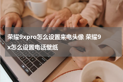 荣耀9xpro怎么设置来电头像 荣耀9x怎么设置电话壁纸