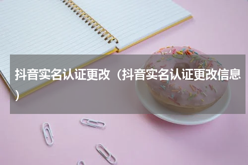 抖音实名认证更改（抖音实名认证更改信息）