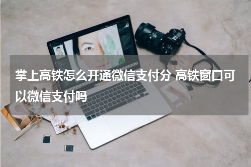 掌上高铁怎么开通微信支付分 高铁窗口可以微信支付吗