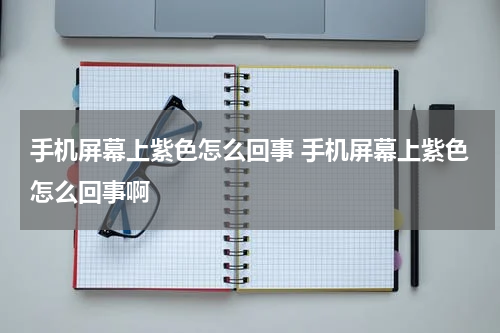 手机屏幕上紫色怎么回事 手机屏幕上紫色怎么回事啊