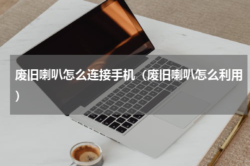 废旧喇叭怎么连接手机（废旧喇叭怎么利用）