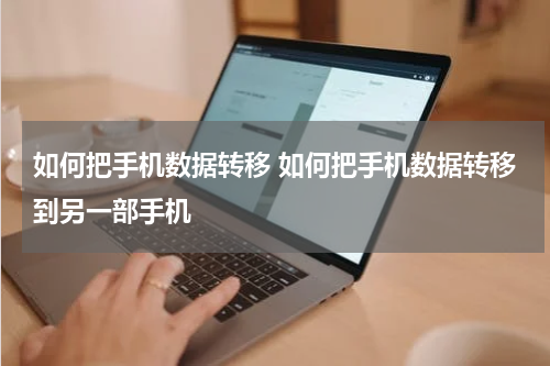 如何把手机数据转移 如何把手机数据转移到另一部手机