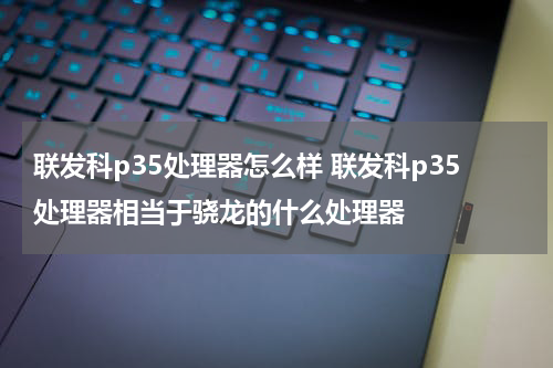 联发科p35处理器怎么样 联发科p35处理器相当于骁龙的什么处理器