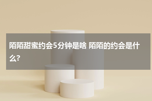 陌陌甜蜜约会5分钟是啥 陌陌的约会是什么?