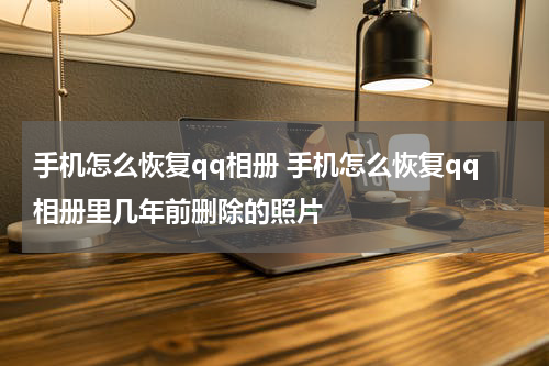 手机怎么恢复qq相册 手机怎么恢复qq相册里几年前删除的照片