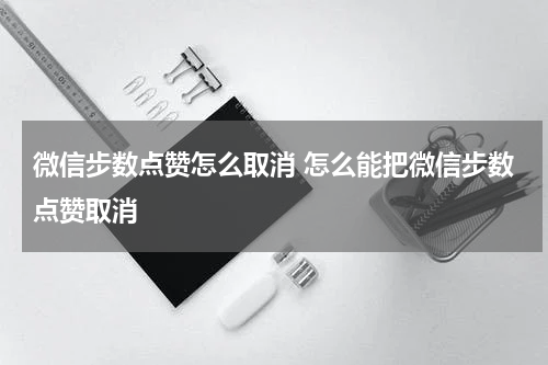 微信步数点赞怎么取消 怎么能把微信步数点赞取消