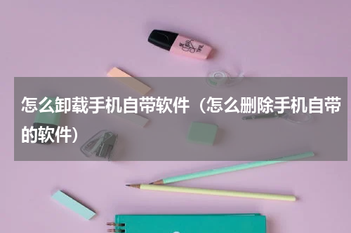 怎么卸载手机自带软件（怎么删除手机自带的软件）