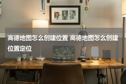 高德地图怎么创建位置 高德地图怎么创建位置定位