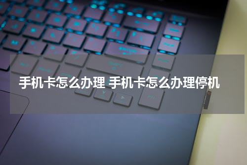 手机卡怎么办理 手机卡怎么办理停机