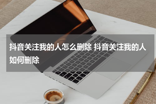 抖音关注我的人怎么删除 抖音关注我的人如何删除
