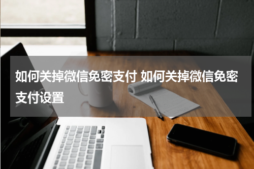 如何关掉微信免密支付 如何关掉微信免密支付设置