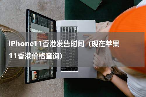 iPhone11香港发售时间（现在苹果11香港价格查询）