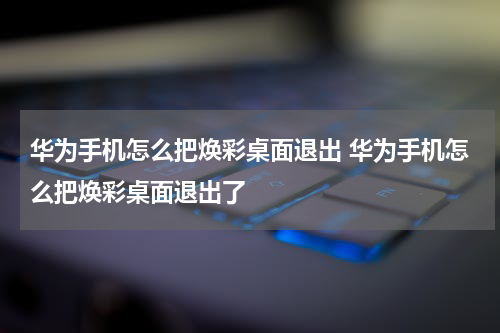 华为手机怎么把焕彩桌面退出 华为手机怎么把焕彩桌面退出了