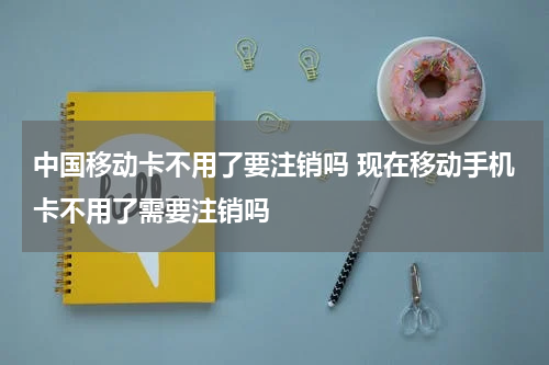 中国移动卡不用了要注销吗 现在移动手机卡不用了需要注销吗