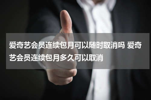 爱奇艺会员连续包月可以随时取消吗 爱奇艺会员连续包月多久可以取消