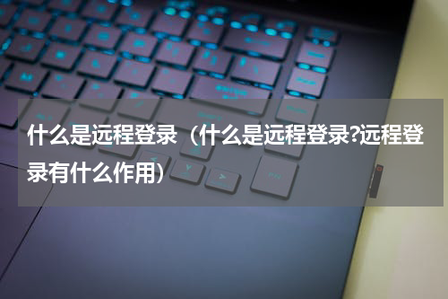 什么是远程登录（什么是远程登录?远程登录有什么作用）