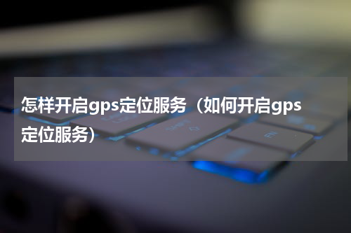怎样开启gps定位服务（如何开启gps定位服务）