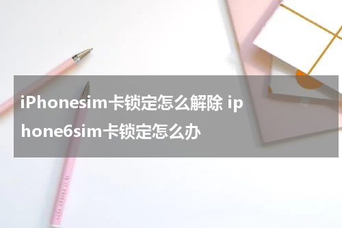 iPhonesim卡锁定怎么解除 iphone6sim卡锁定怎么办