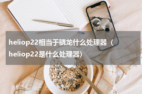 heliop22相当于骁龙什么处理器（heliop22是什么处理器）