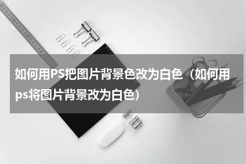 如何用PS把图片背景色改为白色（如何用ps将图片背景改为白色）