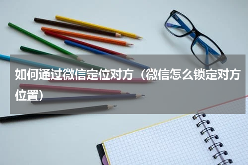 如何通过微信定位对方（微信怎么锁定对方位置）