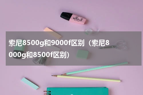 索尼8500g和9000f区别（索尼8000g和8500f区别）