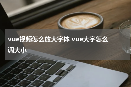 vue视频怎么放大字体 vue大字怎么调大小