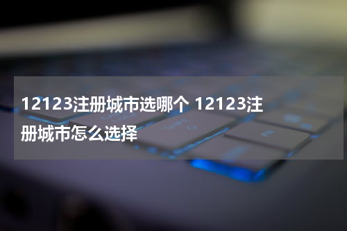 12123注册城市选哪个 12123注册城市怎么选择