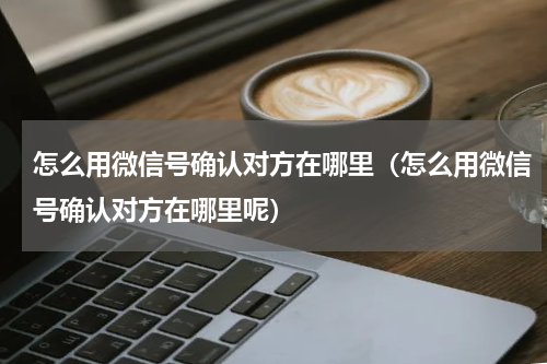 怎么用微信号确认对方在哪里（怎么用微信号确认对方在哪里呢）