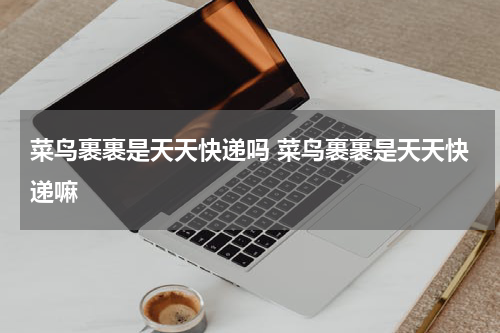 菜鸟裹裹是天天快递吗 菜鸟裹裹是天天快递嘛