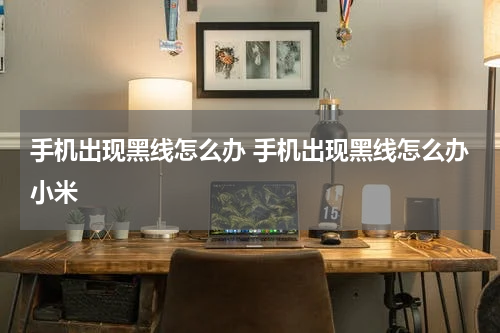 手机出现黑线怎么办 手机出现黑线怎么办小米