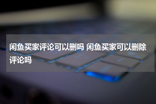 闲鱼买家评论可以删吗 闲鱼买家可以删除评论吗
