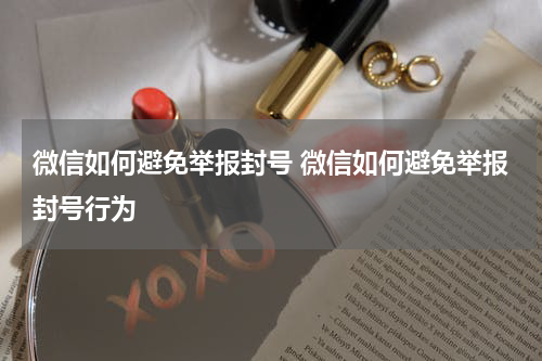 微信如何避免举报封号 微信如何避免举报封号行为