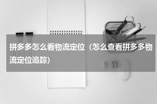 拼多多怎么看物流定位（怎么查看拼多多物流定位追踪）