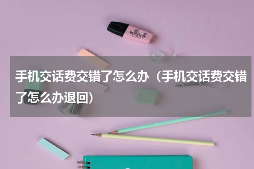 手机交话费交错了怎么办（手机交话费交错了怎么办退回）