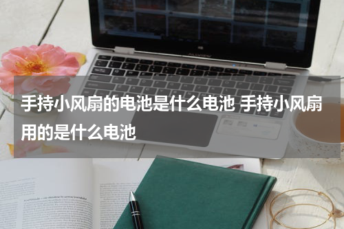 手持小风扇的电池是什么电池 手持小风扇用的是什么电池
