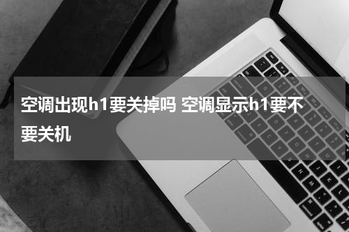 空调出现h1要关掉吗 空调显示h1要不要关机