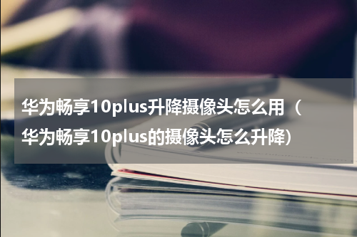 华为畅享10plus升降摄像头怎么用（华为畅享10plus的摄像头怎么升降）