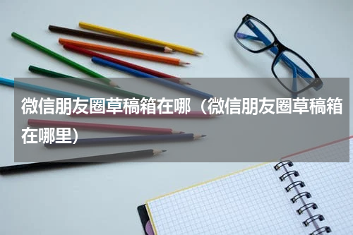 微信朋友圈草稿箱在哪（微信朋友圈草稿箱在哪里）