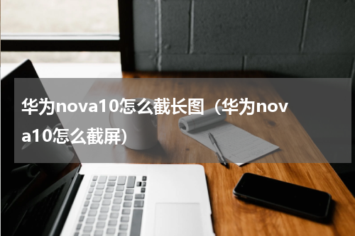 华为nova10怎么截长图（华为nova10怎么截屏）
