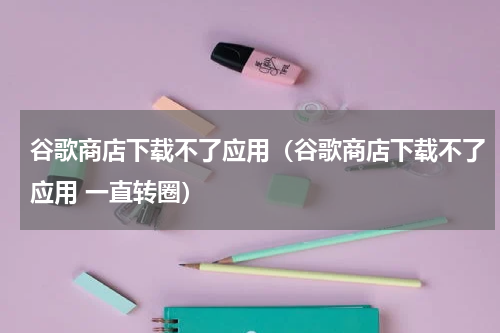谷歌商店下载不了应用（谷歌商店下载不了应用 一直转圈）