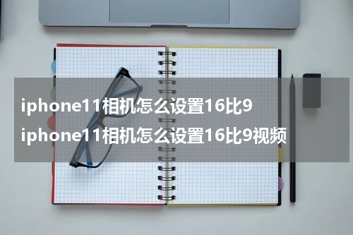 iphone11相机怎么设置16比9 iphone11相机怎么设置16比9视频