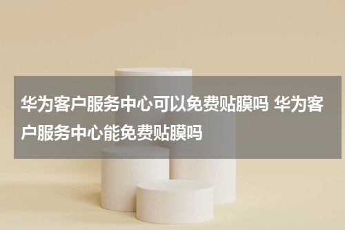 华为客户服务中心可以免费贴膜吗 华为客户服务中心能免费贴膜吗