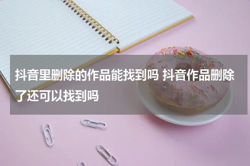 抖音里删除的作品能找到吗 抖音作品删除了还可以找到吗